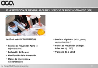 11.- PREVENCIÓN DE RIESGOS LABORALES: SERVICIO DE PREVENCIÓN AJENO (SPA)




      Certificado según UNE EN ISO 9001/2008    Medidas Higiénicas (ruido, polvo,
                                                 contaminantes…)
       Servicio de Prevención Ajeno (4         Cursos de Prevención y Riesgos
        especialidades)                          Laborales (ej.: TPC)
       Evaluación de Riesgos                   Vigilancia de la Salud
       Planificación de la Prevención
       Planes de Emergencia y
        Autoprotección
Su Tranquilidad, Nuestro Compromiso                                                  20
 
