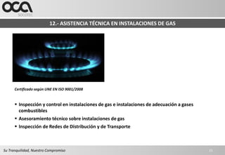 12.- ASISTENCIA TÉCNICA EN INSTALACIONES DE GAS




      Certificado según UNE EN ISO 9001/2008


       Inspección y control en instalaciones de gas e instalaciones de adecuación a gases
        combustibles
       Asesoramiento técnico sobre instalaciones de gas
       Inspección de Redes de Distribución y de Transporte



Su Tranquilidad, Nuestro Compromiso                                                          21
 