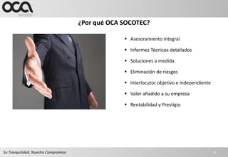 ¿Por qué OCA SOCOTEC?

                                                    Asesoramiento integral

                                                    Informes Técnicos detallados

                                                    Soluciones a medida

                                                    Eliminación de riesgos

                                                    Interlocutor objetivo e independiente

                                                    Valor añadido a su empresa

                                                    Rentabilidad y Prestigio




Su Tranquilidad, Nuestro Compromiso                                                          8
 