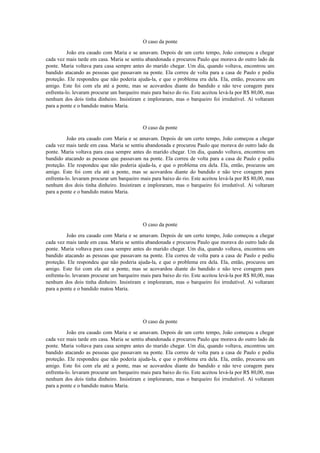 O caso da ponte
João era casado com Maria e se amavam. Depois de um certo tempo, João começou a chegar
cada vez mais tarde em casa. Maria se sentiu abandonada e procurou Paulo que morava do outro lado da
ponte. Maria voltava para casa sempre antes do marido chegar. Um dia, quando voltava, encontrou um
bandido atacando as pessoas que passavam na ponte. Ela correu de volta para a casa de Paulo e pediu
proteção. Ele respondeu que não poderia ajuda-la, e que o problema era dela. Ela, então, procurou um
amigo. Este foi com ela até a ponte, mas se acovardou diante do bandido e não teve coragem para
enfrenta-lo. levaram procurar um barqueiro mais para baixo do rio. Este aceitou levá-la por R$ 80,00, mas
nenhum dos dois tinha dinheiro. Insistiram e imploraram, mas o barqueiro foi irredutível. Aí voltaram
para a ponte e o bandido matou Maria.

O caso da ponte
João era casado com Maria e se amavam. Depois de um certo tempo, João começou a chegar
cada vez mais tarde em casa. Maria se sentiu abandonada e procurou Paulo que morava do outro lado da
ponte. Maria voltava para casa sempre antes do marido chegar. Um dia, quando voltava, encontrou um
bandido atacando as pessoas que passavam na ponte. Ela correu de volta para a casa de Paulo e pediu
proteção. Ele respondeu que não poderia ajuda-la, e que o problema era dela. Ela, então, procurou um
amigo. Este foi com ela até a ponte, mas se acovardou diante do bandido e não teve coragem para
enfrenta-lo. levaram procurar um barqueiro mais para baixo do rio. Este aceitou levá-la por R$ 80,00, mas
nenhum dos dois tinha dinheiro. Insistiram e imploraram, mas o barqueiro foi irredutível. Aí voltaram
para a ponte e o bandido matou Maria.

O caso da ponte
João era casado com Maria e se amavam. Depois de um certo tempo, João começou a chegar
cada vez mais tarde em casa. Maria se sentiu abandonada e procurou Paulo que morava do outro lado da
ponte. Maria voltava para casa sempre antes do marido chegar. Um dia, quando voltava, encontrou um
bandido atacando as pessoas que passavam na ponte. Ela correu de volta para a casa de Paulo e pediu
proteção. Ele respondeu que não poderia ajuda-la, e que o problema era dela. Ela, então, procurou um
amigo. Este foi com ela até a ponte, mas se acovardou diante do bandido e não teve coragem para
enfrenta-lo. levaram procurar um barqueiro mais para baixo do rio. Este aceitou levá-la por R$ 80,00, mas
nenhum dos dois tinha dinheiro. Insistiram e imploraram, mas o barqueiro foi irredutível. Aí voltaram
para a ponte e o bandido matou Maria.

O caso da ponte
João era casado com Maria e se amavam. Depois de um certo tempo, João começou a chegar
cada vez mais tarde em casa. Maria se sentiu abandonada e procurou Paulo que morava do outro lado da
ponte. Maria voltava para casa sempre antes do marido chegar. Um dia, quando voltava, encontrou um
bandido atacando as pessoas que passavam na ponte. Ela correu de volta para a casa de Paulo e pediu
proteção. Ele respondeu que não poderia ajuda-la, e que o problema era dela. Ela, então, procurou um
amigo. Este foi com ela até a ponte, mas se acovardou diante do bandido e não teve coragem para
enfrenta-lo. levaram procurar um barqueiro mais para baixo do rio. Este aceitou levá-la por R$ 80,00, mas
nenhum dos dois tinha dinheiro. Insistiram e imploraram, mas o barqueiro foi irredutível. Aí voltaram
para a ponte e o bandido matou Maria.

 