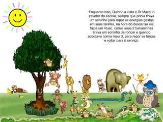 Enquanto isso, Quinho a vista o Sr.Maco, o zelador da escola, sempre que podia tirava um soninho para repor as energias gastas em suas tarefas, na hora do descanso ele fazia um ritual,  comia suas 2 bananinhas tirava um soninho de roncar e quando acordava comia mais 3, para repor as forças e voltar para o serviço. 