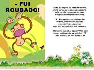 - FUI ROUBADO! Certo dia depois da hora do recreio, dona coruja dava cada vôo rasante pela escola, com os olhos mais arregalados do que de costume. Sr. Maco pulava no pátio muito irritado, diferente de quando costumávamos aprontar com ele, escondendo sua vassoura. _ Como irei trabalhar agora????? Sem comer minhas três bananinhas??? - FUI ROUBADO! FUI ROUBADO! 