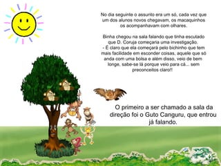No dia seguinte o assunto era um só, cada vez que um dos alunos novos chegavam, os macaquinhos os acompanhavam com olhares. Binha chegou na sala falando que tinha escutado que D. Coruja começaria uma investigação.  - É claro que ela começará pelo bichinho que tem mais facilidade em esconder coisas, aquele que só anda com uma bolsa e além disso, veio de bem  longe, sabe-se lá porque veio para cá... sem preconceitos claro!!  O primeiro a ser chamado a sala da direção foi o Guto Canguru, que entrou já falando. 