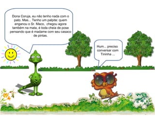 Dona Coruja, eu não tenho nada com o pato. Mas... Tenho um palpite: quem enganou o Sr. Maco,  chegou agora também na mata, é toda cheia de pose pensando que é madame com seu casaco de pintas. Hum... preciso  conversar com Tininha ... 
