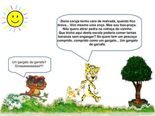 Dona coruja tenho cara de malvada, quando fico brava... Viro mesmo uma onça. Mas sou boa-praça.  Não quero atirar pedra na vidraça do vizinho.  Que bicho aqui desta escola poderia comer tantas bananas sem engasgar? Só quem tem um pescoço comprido, comprido como um gargalo... Um gargalo de garrafa. Um gargalo de garrafa? Ginaaaaaaaaaaa!!!! 