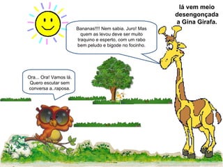 Bananas!!!! Nem sabia. Juro! Mas quem as levou deve ser muito traquino e esperto, com um rabo bem peludo e bigode no focinho. Ora... Ora! Vamos lá. Quero escutar sem conversa a..raposa. lá vem meio desengonçada a Gina Girafa. 