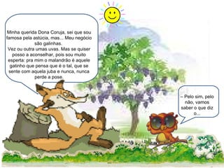 Minha querida Dona Coruja, sei que sou famosa pela astúcia, mas... Meu negócio são galinhas.  Vez ou outra umas uvas. Mas se quiser posso a aconselhar, pois sou muito esperta: pra mim o malandrão é aquele gatinho que pensa que é o tal, que se sente com aquela juba e nunca, nunca perde a pose. –  Pelo sim, pelo não, vamos saber o que diz o... 