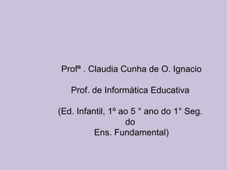 Profª . Claudia Cunha de O. Ignacio Prof. de Informática Educativa  (Ed. Infantil, 1º ao 5 ° ano do 1° Seg.  do  Ens. Fundamental) 