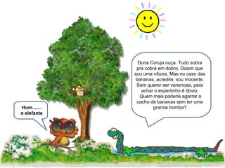 Dona Coruja ouça: Tudo sobra pra cobra em dobro. Dizem que sou uma víbora. Mas no caso das bananas, acredite, sou inocente. Sem querer ser venenosa, para achar o espertinho é óbvio: Quem mais poderia agarrar o cacho de bananas sem ter uma grande tromba? Hum....... o elefante 