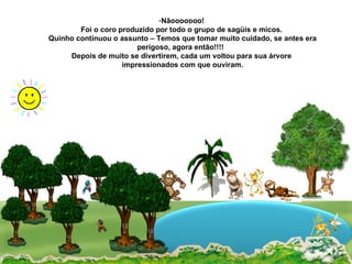 Nãooooooo! Foi o coro produzido por todo o grupo de sagüis e micos. Quinho continuou o assunto – Temos que tomar muito cuidado, se antes era perigoso, agora então!!!!  Depois de muito se divertirem, cada um voltou para sua árvore impressionados com que ouviram. 