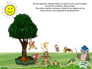 No dia seguinte, estavam todos na sala de aula, quem recebeu a turma foi a diretora  Dona Coruja. Ela entrou voando, começou a falar de sua alegria em ter novos alunos e que gostaria de apresentá-los.  