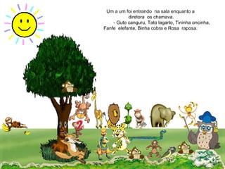 Um a um foi entrando  na sala enquanto a  diretora  os chamava. - Guto canguru, Tato lagarto, Tininha oncinha,  Fanfe  elefante, Binha cobra e Rosa  raposa.  