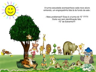 A turma assustada acompanhava cada novo aluno entrando, um engraçadinho fala lá do fundo da sala : - Mais problemas!!! Essa é a turma do “E” ????! Outra voz sem identificação fala: -“E” de Estranho!!!!  