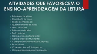 ATIVIDADES QUE FAVORECEM O
ENSINO-APRENDIZAGEM DA LEITURA
 Estratégias de leitura;
 Descoberta de texto;
 Sessão de mediação;
 Questionamento de texto;
 Texto lacunado;
 Falso ou verdadeiro;
 Texto fatiado;
 Correspondência texto-texto;
 Correspondência título-texto;
 Correspondência conteúdo-ilustração;
 Frase intrusa;
 Correspondência foto-legenda;
 Correspondência pergunta-resposta.
 