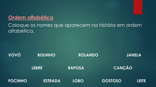Ordem alfabética
Coloque os nomes que aparecem na história em ordem
alfabética.
VOVÓ BOLINHO ROLANDO JANELA
LEBRE RAPOSA CANÇÃO
FOCINHO ESTRADA LOBO GOSTOSO LEITE
 
