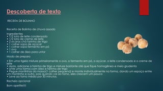 Descoberta de texto
RECEITA DE BOLINHO
Receita de Bolinho de chuva assado
Ingredientes
• 1/2 lata de leite condensado
• 1/2 lata de creme de leite
• 2 xícaras chá farinha de trigo
• 1 colher sopa de açúcar
• 1 colher sopa fermento em pó
• 1 ovo
• 1 colher de óleo para untar
Modo de preparo
• Em uma tigela misture primeiramente o ovo, o fermento em pó, o açúcar, o leite condensado e o creme de
leite
• Após, adicione a farinha de trigo e misture bastante até que fique homogêneo e meio grudenta
• Unte uma forma com óleo e farinha de trigo
• Pegue montinhos da massa(1 colher pequena) e monte individualmente na forma, dando um espaço entre
um montinho e outro, pois quando vai ao forno, eles crescem um pouco
• Leve ao forno médio por 30 minutos.
Recheio opcional
Bom apetite!!!!
 