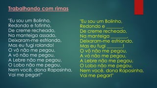 Trabalhando com rimas
"Eu sou um Bolinho,
Redondo e fofinho,
De creme recheado,
Na manteiga assado,
Deixaram-me esfriando,
Mas eu fugi rolando!
O vô não me pegou,
A vó não me pegou,
A Lebre não me pegou,
O Lobo não me pegou,
Nem você, dona Raposinha,
Vai me pegar!“
"Eu sou um Bolinho,
Redondo e _______,
De creme recheado,
Na manteiga _______,
Deixaram-me esfriando,
Mas eu fugi _______!
O vô não me pegou,
A vó não me pegou,
A Lebre não me pegou,
O Lobo não me pegou,
Nem você, dona Raposinha,
Vai me pegar!"
 