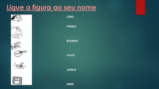 Ligue a figura ao seu nome
LOBO
PANELA
BOLINHO
VOVÓ
JANELA
LEBRE
 