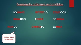 Formando palavras escondidas
BOLINHO GOSTOSO COLOCOU
ROLANDO AFORA BOBOCA
ASSADO CHEIROSO JANELA
Envolve leitura
e oralidade.
 
