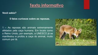 Texto informativo
Você sabia?
5 fatos curiosos sobre as raposas.
1 – As raposas são animais extremamente
afetados pela caça humana. Em locais como
o Reino Unido, por exemplo, a UNESCO já se
manifestou e proibiu a caça do animal, muito
comum por lá.
 