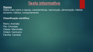 Texto informativo
Raposa
Saiba mais sobre a raposa, características, reprodução, alimentação, hábitat,
tamanho, hábitos, comportamento.
Classificação científica:
Reino: Animalia
Filo: Chordata
Classe: Mammalia
Ordem: Carnivora
Família: Canidae
 