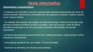 Texto informativo
Informações e características:
- A raposa é um mamífero carnívoro (alimentação baseada basicamente de carne de
outros animais). Alimenta-se, principalmente, de pequenos roedores, coelhos, peixes,
ovos, frutos e insetos.
- Os habitats das raposas são regiões de clima temperado. Podemos encontrar este
animal na América do Norte, Eurásia, Austrália, norte da Europa e norte da África.
Escolhem locais para viver em que podem encontrar alimentação em grande
quantidade.
- A maioria das espécies possui focinho fino, orelhas pontudas, cauda peluda e olhos
pequenos e triangulares.
- Uma raposa saudável vive, em média, 10 anos de idade.
- Guardam os alimentos em diversos esconderijos.
 
