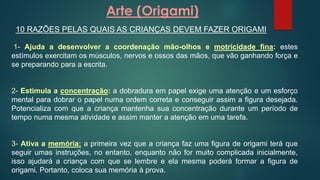 Arte (Origami)
10 RAZÕES PELAS QUAIS AS CRIANÇAS DEVEM FAZER ORIGAMI
1- Ajuda a desenvolver a coordenação mão-olhos e motricidade fina: estes
estímulos exercitam os músculos, nervos e ossos das mãos, que vão ganhando força e
se preparando para a escrita.
2- Estimula a concentração: a dobradura em papel exige uma atenção e um esforço
mental para dobrar o papel numa ordem correta e conseguir assim a figura desejada.
Potencializa com que a criança mantenha sua concentração durante um período de
tempo numa mesma atividade e assim manter a atenção em uma tarefa.
3- Ativa a memória: a primeira vez que a criança faz uma figura de origami terá que
seguir umas instruções, no entanto, enquanto não for muito complicada inicialmente,
isso ajudará a criança com que se lembre e ela mesma poderá formar a figura de
origami. Portanto, coloca sua memória à prova.
 
