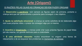 Arte (Origami)
10 RAZÕES PELAS QUAIS AS CRIANÇAS DEVEM FAZER ORIGAMI
4- Desenvolve a paciência: nem sempre as figuras saem de primeira, portanto a
criança terá que ser perseverante e paciente para conseguir o seu objetivo.
5- Ajuda na satisfação emocional: a criança se sente satisfeita de ter elaborado algo
com suas próprias mãos, o prazer de conseguir algo por si mesma.
6- Incentiva a imaginação: a criança pode criar suas próprias figuras de papel feitas
por ela mesma, um grande estímulo para a criatividade.
7- É uma atividade relaxante: muitos encontram no origami uma forma de
relaxamento e de se esquecer dos problemas ou momentos de estresse.
 