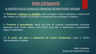 Arte (Origami)
10 RAZÕES PELAS QUAIS AS CRIANÇAS DEVEM FAZER ORIGAMI
8- Estimula o esforço e o trabalho: para conseguir a figura desejada a criança terá
que realizar um trabalho de precisão e se esforçar para conseguir o objetivo.
9- Promove o aprendizado: ajuda com que as crianças compreendam conceitos
espaciais como acima, abaixo, para frente, para trás, e desenvolve o pensamento
lógico e matemático.
10- É muito útil para o tratamento de certos transtornos: como o TDAH,
hiperatividade ou dislexia.
Alba Carabalho
Editora de GuiaInfantil.com
 