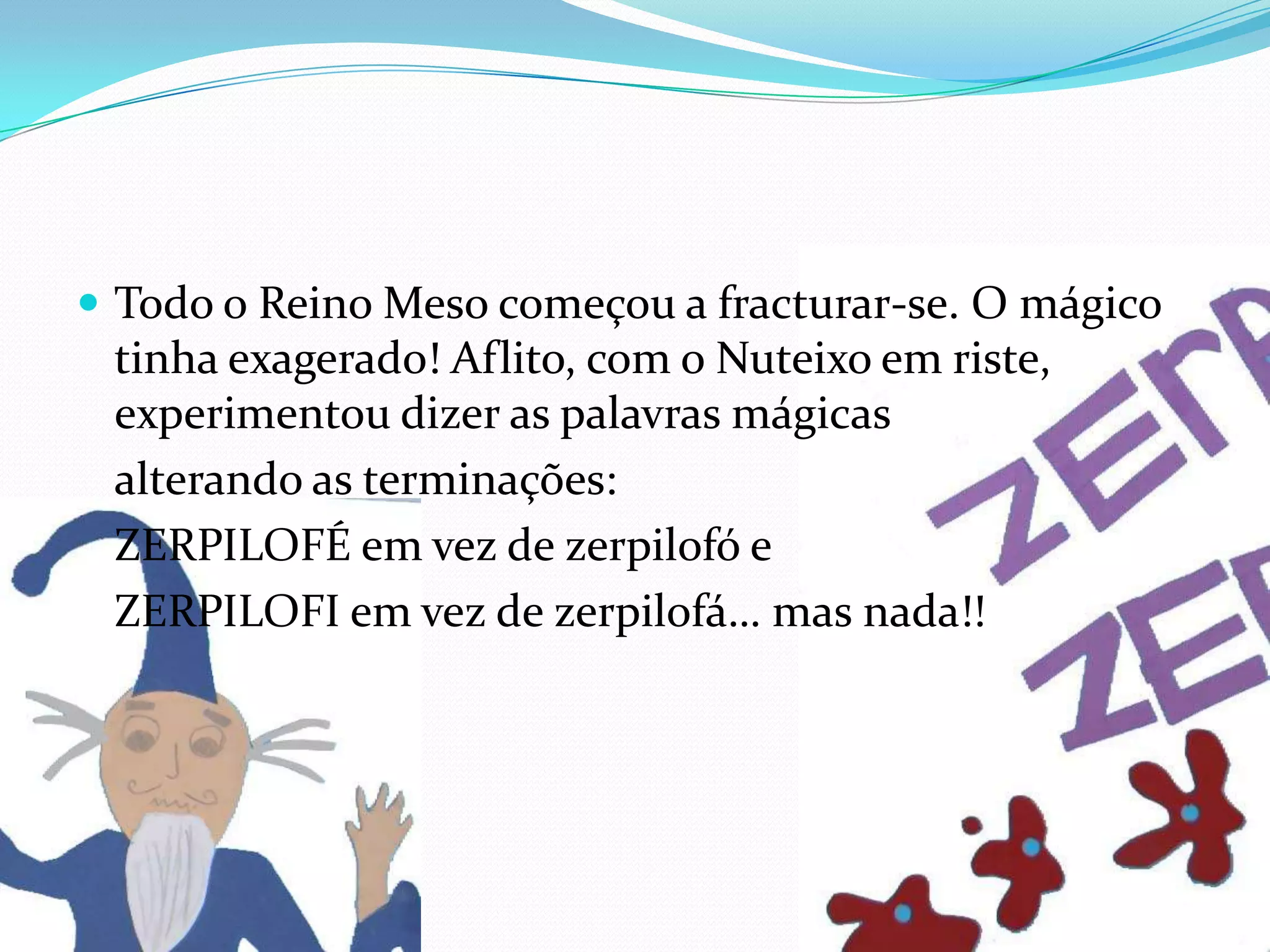 Todo o Reino Meso começou a fracturar-se. O mágico tinha exagerado! Aflito, com o Nuteixo em riste, experimentou dizer as palavras mágicas 	alterando as terminações: 	ZERPILOFÉ em vez de zerpilofó e 	ZERPILOFI em vez de zerpilofá… mas nada!!