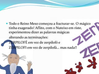 Todo o Reino Meso começou a fracturar-se. O mágico tinha exagerado! Aflito, com o Nuteixo em riste, experimentou dizer as palavras mágicas 	alterando as terminações: 	ZERPILOFÉ em vez de zerpilofó e 	ZERPILOFI em vez de zerpilofá… mas nada!!