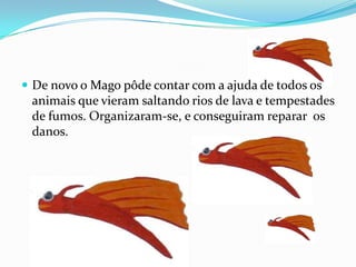 De novo o Mago pôde contar com a ajuda de todos os animais que vieram saltando rios de lava e tempestades de fumos. Organizaram-se, e conseguiram reparar  os danos.