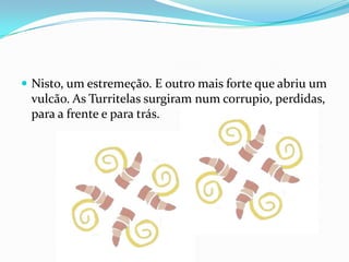 Nisto, um estremeção. E outro mais forte que abriu um vulcão. As Turritelas surgiram num corrupio, perdidas, para a frente e para trás.