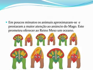 Em poucos minutos os animais aproximaram-se  e prestaram a maior atenção ao anúncio do Mago. Este prometeu oferecer ao Reino Meso um oceano.