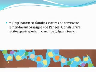 Multiplicavam-se famílias inteiras de corais que remendavam os rasgões de Pangea. Construíram recifes que impediam o mar de galgar a terra.