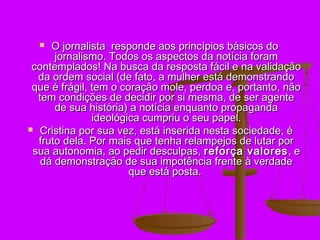   O jornalista responde aos princípios básicos do
      jornalismo. Todos os aspectos da notícia foram
 contemplados! Na busca da resposta fácil e na validação
  da ordem social (de fato, a mulher está demonstrando
 que é frágil, tem o coração mole, perdoa e, portanto, não
  tem condições de decidir por si mesma, de ser agente
      de sua história) a notícia enquanto propaganda
               ideológica cumpriu o seu papel.
 Cristina por sua vez, está inserida nesta sociedade, é
  fruto dela. Por mais que tenha relampejos de lutar por
 sua autonomia, ao pedir desculpas, reforça valores , e
   dá demonstração de sua impotência frente à verdade
                       que está posta.
 