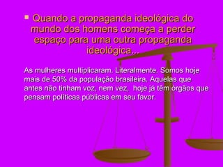    Quando a propaganda ideológica do
    mundo dos homens começa a perder
    espaço para uma outra propaganda
               ideológica...
As mulheres multiplicaram. Literalmente. Somos hoje
mais de 50% da população brasileira. Aquelas que
antes não tinham voz, nem vez, hoje já têm órgãos que
pensam políticas públicas em seu favor.
 