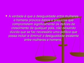    A verdade é que a desigualdade entre mulheres
        e homens provoca danos e prejuízos que
      comprometem significamente os índices de
      crescimento de qualquer país, não deixando
     dúvida que se faz necessário uma política que
    possa incluir e diminuir a desigualdade existente
               entre mulheres e homens.
 