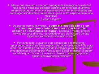     Mas o que isso tem a ver com propaganda ideológica do estado?
      Não corre o risco das políticas públicas em favor das mulheres
     serem tratadas como um mal necessário e virem embrulhadas em
    embalagens lindamente paternalista, que é outro aspecto do mundo
                                machista?
                           É essa a lógica?


       De acordo com Max Weber, “poder é a capacidade de um
          ator em impor sua vontade em uma relação social,
        apesar da resistência do outro”. Quando a mulher procura
         reivindicar seus direitos, na verdade o que ela busca é de fato
                     impor sua vontade no seu meio social?

         Por outro lado, o avanço e as conquistas das mulheres,
    representaram diminuição do espaço de poder do homem? Ou será
     mais uma estratégia da propaganda ideológica para dar resposta a
    uma demanda crescente por mais Justiça Social e ratificar a ordem
      social de que o homem é o senhor absoluto do espaço público,
                      apesar dos avanços femininos?
 