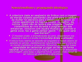 Sensacionalismo e propaganda ideológica

    A cobertura dada ao seqüestro do ônibus com a imagem
      do marido violento apontando uma arma para a cabeça
       da mulher foi decisiva para o desenrolar de todas as
        outras seqüências da mesma novela, ou melhor, da
       notícia. Quem não se lembra das imagens, “flashes”
         transmitidos ao vivo durante a programação das
      emissoras, inclusive com aquela música que quando a
      gente ouve, faz a gente pensar assim: “ ihh quem será
                               que morreu?”.
     O impasse criado, a dramaticidade da cena, despertaram nas
       pessoas o ódio e a revolta imediata(fala direto a emoção ) .
   A notícia ficou restrita ao episódio do seqüestro e meses depois ao
     episódio do perdão, estabelecendo naturalmente o que é inerente
      ao mundo capitalista e consumista. Deixamos de exercitar nossa
        capacidade de raciocinar e julgar os fatos de forma
    racional . Agimos pela emoção daquilo que em nós foi despertado
    pela imagem, para daqui a algumas horas, quando o fato deixar de
                   ser notícia ser esquecido e descartado.
 