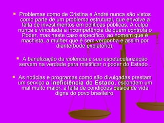    Problemas como de Cristina e André nunca são vistos
     como parte de um problema estrutural, que envolve a
      falta de investimentos em políticas públicas. A culpa
    nunca é vinculada a incompetência de quem controla o
      Poder, mas neste caso específico, ao homem que é
     machista, a mulher que é sem vergonha e assim por
                      diante(bode expiatório).

        A banalização da violência e sua espetacularização
        servem na verdade para mistificar o poder do Estado .

   As notícias e programas como são divulgadas prestam
    um serviço a ineficiência do Estado , escondem um
     mal muito maior, a falta de condições básica de vida
                    digna do povo brasileiro.
 