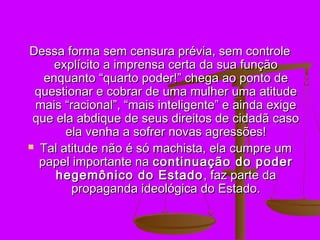 Dessa forma sem censura prévia, sem controle
     explícito a imprensa certa da sua função
   enquanto “quarto poder!” chega ao ponto de
 questionar e cobrar de uma mulher uma atitude
 mais “racional”, “mais inteligente” e ainda exige
 que ela abdique de seus direitos de cidadã caso
       ela venha a sofrer novas agressões!
 Tal atitude não é só machista, ela cumpre um
  papel importante na continuação do poder
     hegemônico do Estado , faz parte da
        propaganda ideológica do Estado.
 