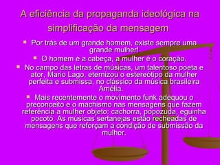 A eficiência da propaganda ideológica na
        simplificação da mensagem
   Por trás de um grande homem, existe sempre uma
                      grande mulher!
      O homem é a cabeça, a mulher é o coração.
 No campo das letras de músicas, um talentoso poeta e
    ator, Mario Lago, eternizou o estereótipo da mulher
   perfeita e submissa, no clássico da música brasileira
                         Amélia.
   Mais recentemente o movimento funk adequou o
  preconceito e o machismo nas mensagens que fazem
 referência a mulher objeto: cachorra, popozuda, eguinha
    pocotó. As músicas sertanejas estão recheadas de
  mensagens que reforçam a condição de submissão da
                          mulher.
 