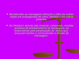    Na televisão as mensagens reforçam a idéia da mulher
    objeto em propagandas de carro, bebidas e em outros
                         produtos.

   Ao introduzir através das músicas, comerciais, novelas,
         produtos de entretenimento as mensagens, os
        responsáveis pela perpetuação do ‘status quo’,
         procuram facilitar a compreensão e difusão da
                           mensagem.
 