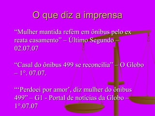 O que diz a imprensa
“Mulher mantida refém em ônibus pelo ex
reata casamento” – Último Segundo –
02.07.07

“Casal do ônibus 499 se reconcilia” – O Globo
– 1°. 07.07.

“‘Perdoei por amor’, diz mulher do ônibus
499” – G1 - Portal de notícias da Globo –
1°.07.07
 