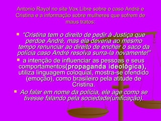 Antonio Rayol no site Vox Libre sobre o caso André e
Cristina e a informação sobre mulheres que sofrem de
                     maus tratos:

  “Cristina tem o direito de pedir à Justiça que
     perdoe André, mas ela deveria ao mesmo
 tempo renunciar ao direito de encher o saco da
 polícia caso André resolva surra-la novamente!”
  a intenção de influenciar as pessoas e seus
  comportamentos(propaganda ideológica),
  utiliza linguagem coloquial, mostra-se ofendido
      (emoção), como brasileiro pela atitude de
                      Cristina.
 Ao falar em nome da polícia, ele age como se
    tivesse falando pela sociedade(unificação).
 