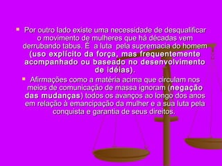    Por outro lado existe uma necessidade de desqualificar
         o movimento de mulheres que há décadas vem
    derrubando tabus. É a luta pela supremacia do homem
      (uso explícito da força, mas frequentemente
     acompanhado ou baseado no desenvolvimento
                           de idéias) .
     Afirmações como a matéria acima que circulam nos
      meios de comunicação de massa ignoram (negação
     das mudanças ) todos os avanços ao longo dos anos
     em relação à emancipação da mulher e a sua luta pela
              conquista e garantia de seus direitos.
 