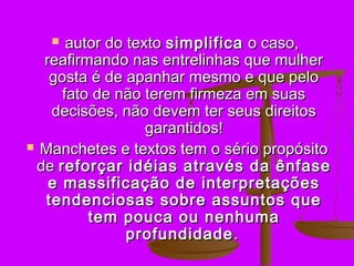   autor do texto simplifica o caso,
  reafirmando nas entrelinhas que mulher
   gosta é de apanhar mesmo e que pelo
     fato de não terem firmeza em suas
   decisões, não devem ter seus direitos
                  garantidos!
 Manchetes e textos tem o sério propósito
 de reforçar idéias através da ênfase
   e massificação de interpretações
  tendenciosas sobre assuntos que
         tem pouca ou nenhuma
               profundidade .
 