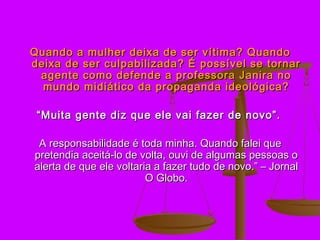 Quando a mulher deixa de ser vítima? Quando
deixa de ser culpabilizada? É possível se tornar
 agente como defende a professora Janira no
  mundo midiático da propaganda ideológica?

 “ Muita gente diz que ele vai fazer de novo”.

 A responsabilidade é toda minha. Quando falei que
pretendia aceitá-lo de volta, ouvi de algumas pessoas o
alerta de que ele voltaria a fazer tudo de novo.” – Jornal
                         O Globo.
 