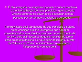    É tão arraigada no imaginário popular a cultura machista
      e a universalização de seus princípios, que a própria
       Cristina sente-se no dever de se desculpar com as
        pessoas por ter tomado a decisão de perdoá-lo!


A entrevistada está tão absorta da sua condição de algoz,
     ou da condição que lhe foi imposta que não tem
consciência dos seus direitos como ser humano: direito de
  ser livre para agir dessa ou daquela maneira, de tomar
 essa ou aquela decisão. Por que pedir desculpas? O fato
   da Polícia e do Poder Judiciário terem se envolvido,
                 independe da vontade dela.
 